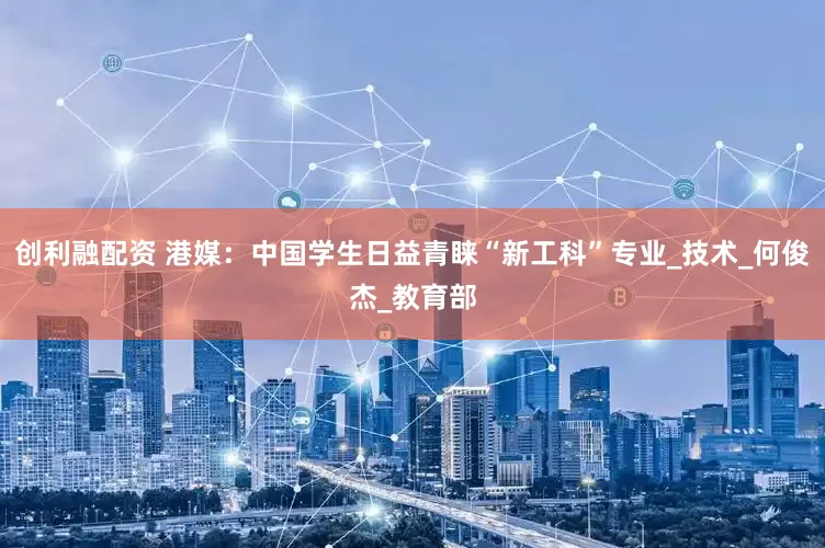 创利融配资 港媒：中国学生日益青睐“新工科”专业_技术_何俊杰_教育部