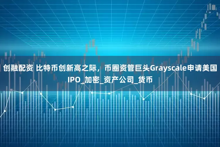 创融配资 比特币创新高之际，币圈资管巨头Grayscale申请美国IPO_加密_资产公司_货币