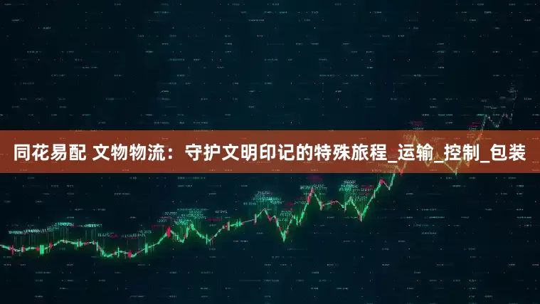 同花易配 文物物流：守护文明印记的特殊旅程_运输_控制_包装