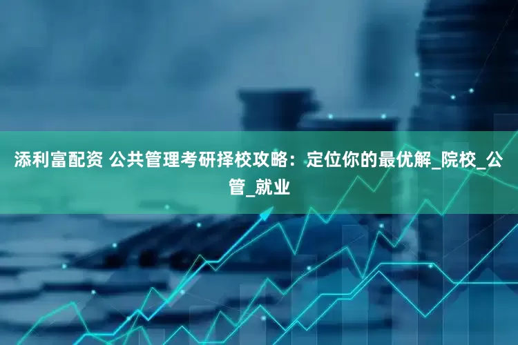 添利富配资 公共管理考研择校攻略：定位你的最优解_院校_公管_就业