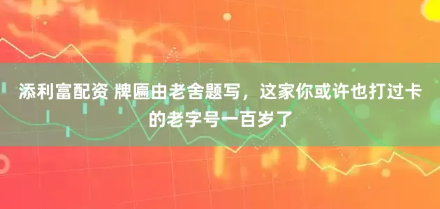 添利富配资 牌匾由老舍题写，这家你或许也打过卡的老字号一百岁了