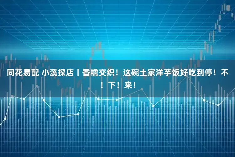 同花易配 小溪探店丨香糯交织！这碗土家洋芋饭好吃到停！不！下！来！
