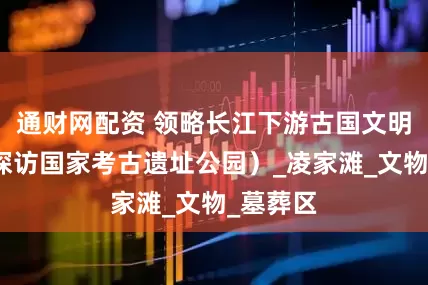 通财网配资 领略长江下游古国文明辉煌（探访国家考古遗址公园）_凌家滩_文物_墓葬区