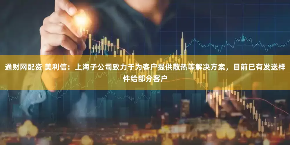 通财网配资 美利信：上海子公司致力于为客户提供散热等解决方案，目前已有发送样件给部分客户