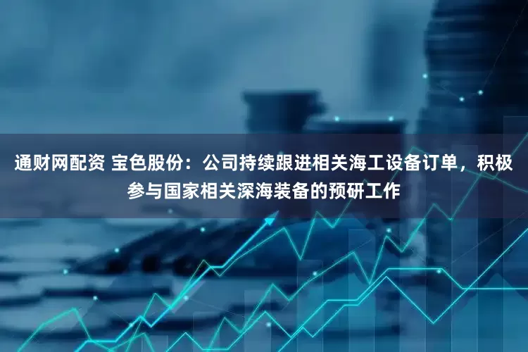 通财网配资 宝色股份：公司持续跟进相关海工设备订单，积极参与国家相关深海装备的预研工作