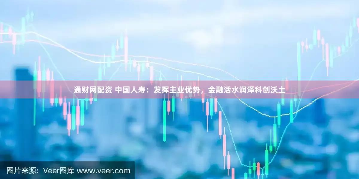 通财网配资 中国人寿：发挥主业优势，金融活水润泽科创沃土