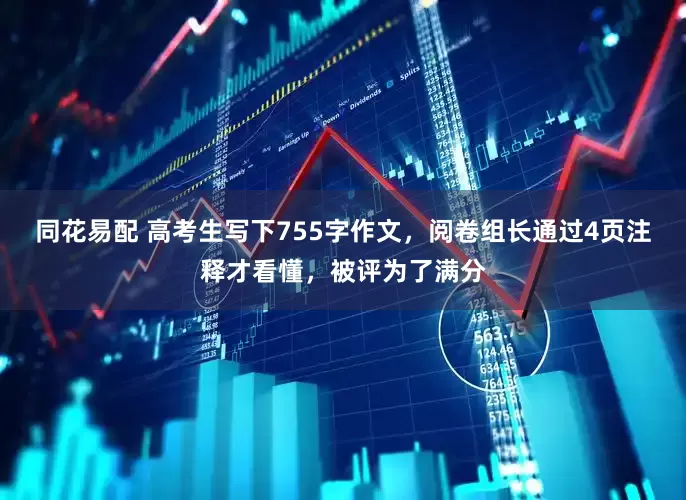 同花易配 高考生写下755字作文，阅卷组长通过4页注释才看懂，被评为了满分